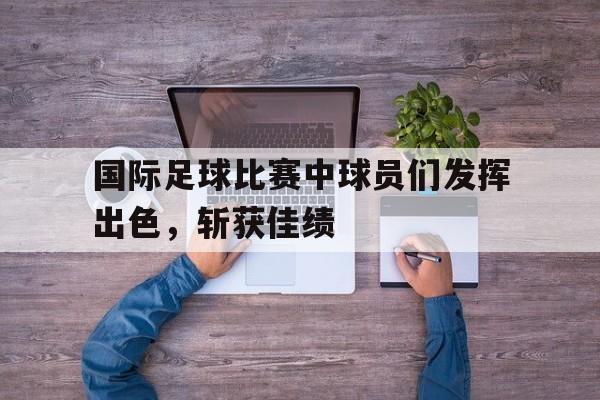 开云官方网站-国际足球比赛中球员们发挥出色，斩获佳绩