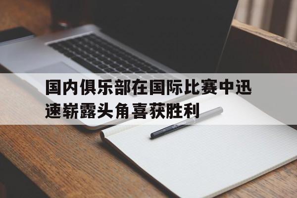 开云电子-国内俱乐部在国际比赛中迅速崭露头角喜获胜利